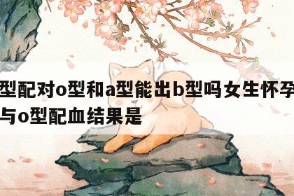 血型配对o型和a型能出b型吗女生怀孕 a型与o型配血结果是