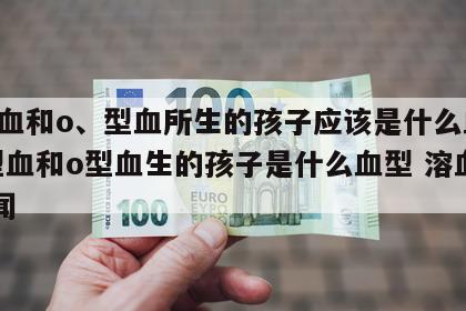 o型血和o、型血所生的孩子应该是什么血型 o型血和o型血生的孩子是什么血型 溶血 新闻