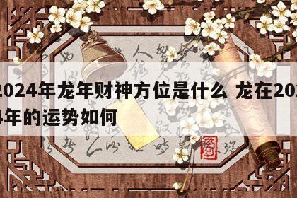 2024年龙年财神方位是什么 龙在2024年的运势如何