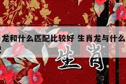 生肖龙和什么匹配比较好 生肖龙与什么生肖最配