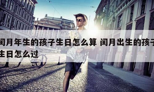 闰月年生的孩子生日怎么算 闰月出生的孩子生日怎么过