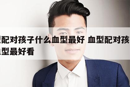 血型配对孩子什么血型最好 血型配对孩子什么血型最好看