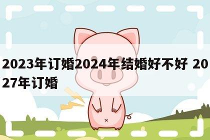 2023年订婚2024年结婚好不好 2027年订婚