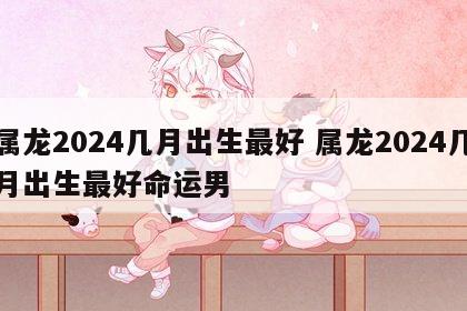 属龙2024几月出生最好 属龙2024几月出生最好命运男