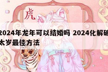 2024年龙年可以结婚吗 2024化解破太岁最佳方法