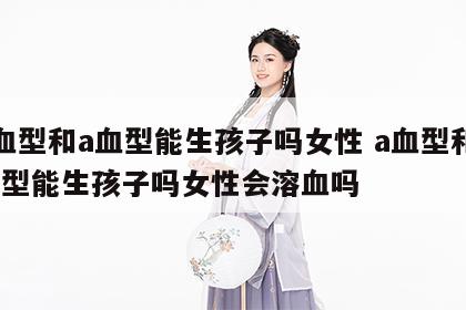 a血型和a血型能生孩子吗女性 a血型和a血型能生孩子吗女性会溶血吗
