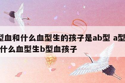 a型血和什么血型生的孩子是ab型 a型血和什么血型生b型血孩子