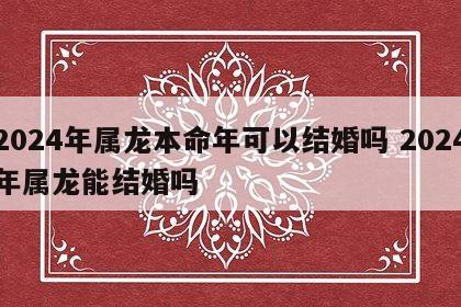 2024年属龙本命年可以结婚吗 2024年属龙能结婚吗