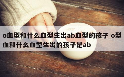 o血型和什么血型生出ab血型的孩子 o型血和什么血型生出的孩子是ab