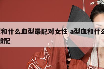 a型和什么血型最配对女性 a型血和什么血型般配