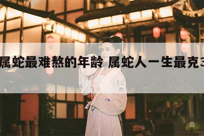 77属蛇最难熬的年龄 属蛇人一生最克3个人