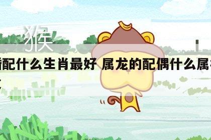 龙婚配什么生肖最好 属龙的配偶什么属相最合适