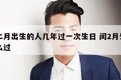 闰二月出生的人几年过一次生日 闰2月生日怎么过