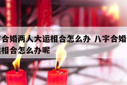 八字合婚两人大运相合怎么办 八字合婚两人大运相合怎么办呢