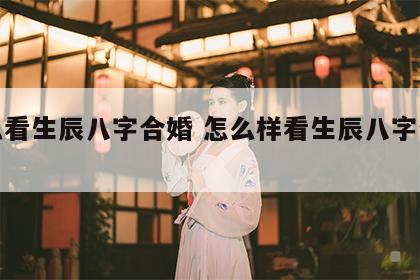 怎么看生辰八字合婚 怎么样看生辰八字合不合