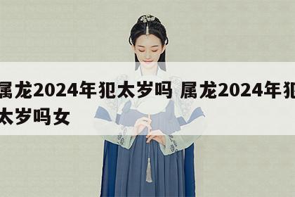 属龙2024年犯太岁吗 属龙2024年犯太岁吗女