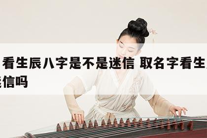 取名看生辰八字是不是迷信 取名字看生辰八字迷信吗