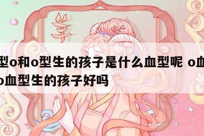 血型o和o型生的孩子是什么血型呢 o血型和o血型生的孩子好吗