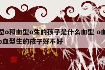 血型o和血型o生的孩子是什么血型 o血型和o血型生的孩子好不好