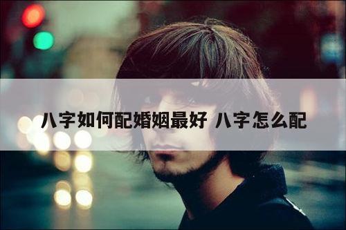 八字如何配婚姻最好 八字怎么配