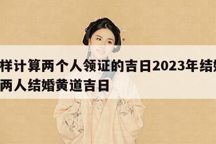 怎样计算两个人领证的吉日2023年结婚 算两人结婚黄道吉日