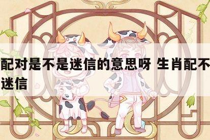 生肖配对是不是迷信的意思呀 生肖配不配是不是迷信