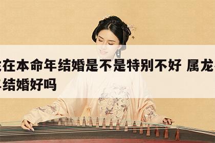 属龙在本命年结婚是不是特别不好 属龙在本命年结婚好吗