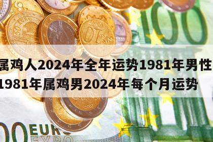 属鸡人2024年全年运势1981年男性 1981年属鸡男2024年每个月运势