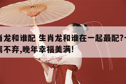 生肖龙和谁配 生肖龙和谁在一起最配?一生不离不弃,晚年幸福美满!