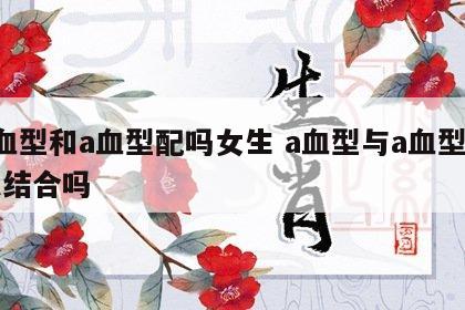 a血型和a血型配吗女生 a血型与a血型可以结合吗