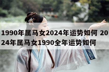1990年属马女2024年运势如何 2024年属马女1990全年运势如何