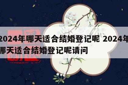 2024年哪天适合结婚登记呢 2024年哪天适合结婚登记呢请问