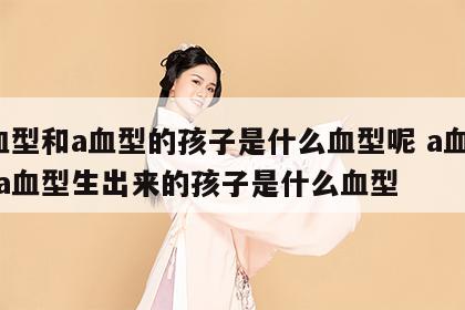 a血型和a血型的孩子是什么血型呢 a血型和a血型生出来的孩子是什么血型