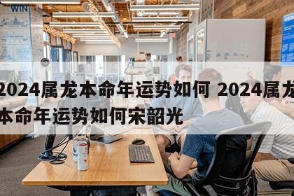 2024属龙本命年运势如何 2024属龙本命年运势如何宋韶光