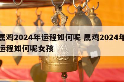 属鸡2024年运程如何呢 属鸡2024年运程如何呢女孩