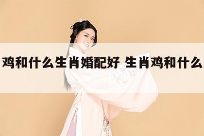 生肖鸡和什么生肖婚配好 生肖鸡和什么比较配