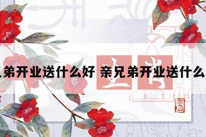 亲兄弟开业送什么好 亲兄弟开业送什么好呢