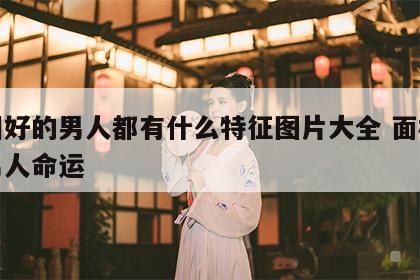 面相好的男人都有什么特征图片大全 面相好的男人命运