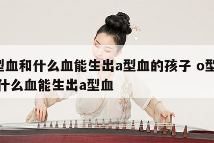 o型血和什么血能生出a型血的孩子 o型血跟什么血能生出a型血