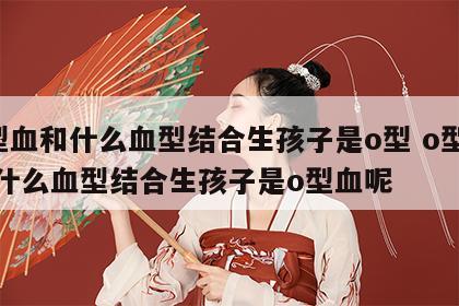o型血和什么血型结合生孩子是o型 o型血和什么血型结合生孩子是o型血呢