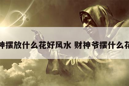 财神摆放什么花好风水 财神爷摆什么花好