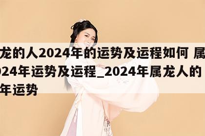 属龙的人2024年的运势及运程如何 属龙2024年运势及运程_2024年属龙人的全年运势