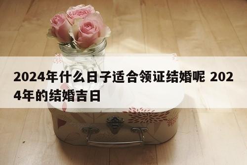 2024年什么日子适合领证结婚呢 2024年的结婚吉日