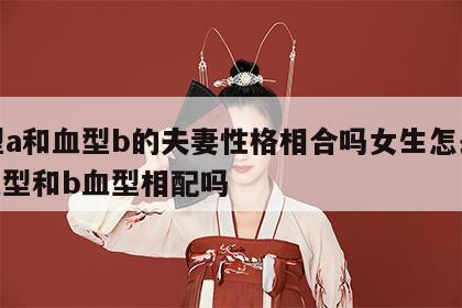 血型a和血型b的夫妻性格相合吗女生怎么办 a血型和b血型相配吗