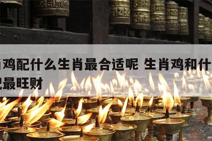 生肖鸡配什么生肖最合适呢 生肖鸡和什么生肖配最旺财