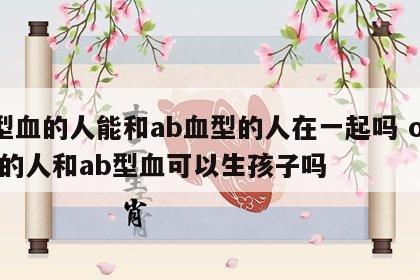 o型血的人能和ab血型的人在一起吗 o型血的人和ab型血可以生孩子吗