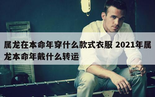 属龙在本命年穿什么款式衣服 2021年属龙本命年戴什么转运