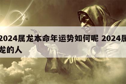 2024属龙本命年运势如何呢 2024属龙的人