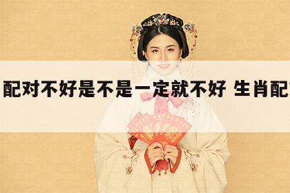 生肖配对不好是不是一定就不好 生肖配对不合