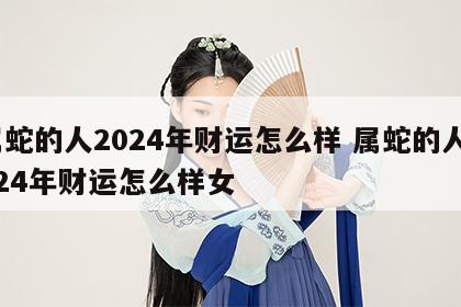 属蛇的人2024年财运怎么样 属蛇的人2024年财运怎么样女